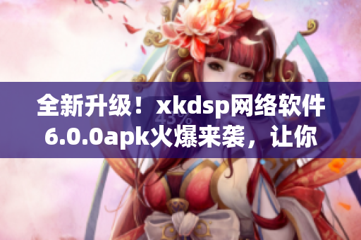 全新升級！xkdsp網絡軟件6.0.0apk火爆來襲，讓你玩轉網絡世界