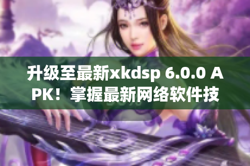 升級(jí)至最新xkdsp 6.0.0 APK！掌握最新網(wǎng)絡(luò)軟件技巧