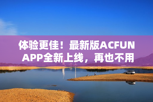 體驗更佳！最新版ACFUN APP全新上線，再也不用擔心流鼻血！