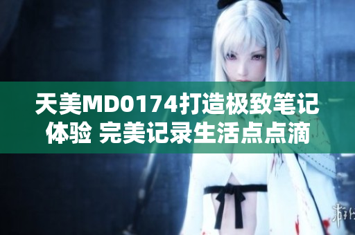 天美MD0174打造極致筆記體驗 完美記錄生活點點滴滴