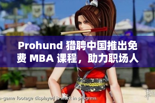 Prohund 獵聘中國推出免費 MBA 課程，助力職場人才成長