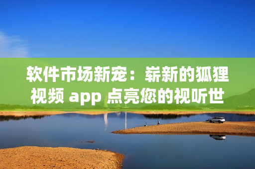 軟件市場新寵：嶄新的狐貍視頻 app 點亮您的視聽世界