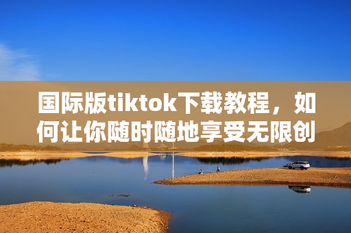 國際版tiktok下載教程，如何讓你隨時隨地享受無限創(chuàng)意和歡樂？