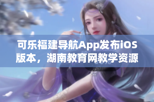 可樂福建導航App發布iOS版本，湖南教育網教學資源免費獲取