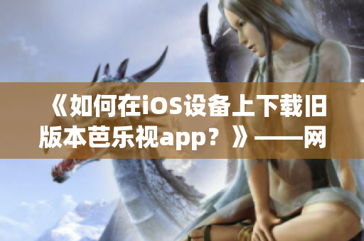 《如何在iOS設備上下載舊版本芭樂視app？》——網(wǎng)絡軟件編輯分享技巧