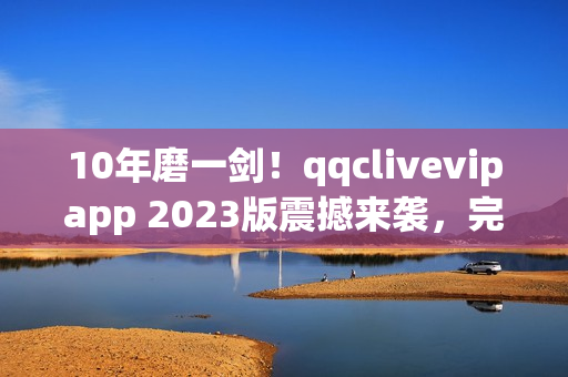 10年磨一劍！qqclivevipapp 2023版震撼來襲，完美實現網絡直播夢想