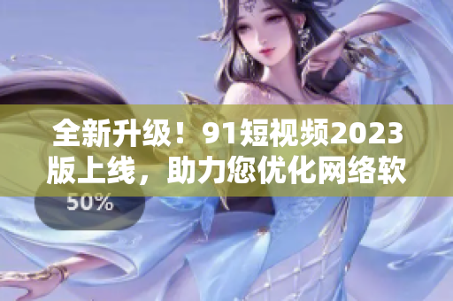 全新升級！91短視頻2023版上線，助力您優化網絡軟件使用體驗