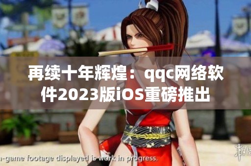 再續十年輝煌：qqc網絡軟件2023版iOS重磅推出