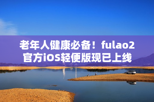 老年人健康必備！fulao2官方iOS輕便版現已上線