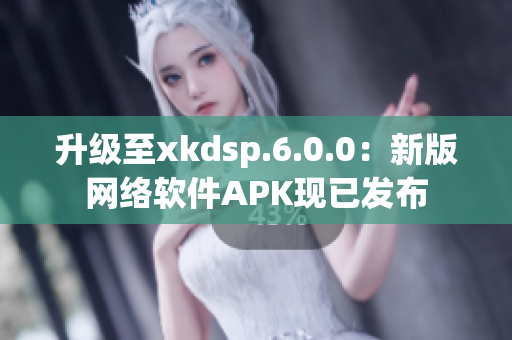 升級至xkdsp.6.0.0：新版網絡軟件APK現已發布