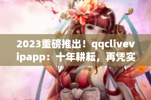 2023重磅推出！qqclivevipapp：十年耕耘，再憑實力打造全新網絡直播體驗