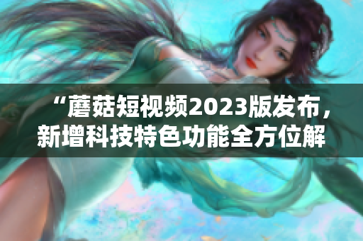 “蘑菇短視頻2023版發布，新增科技特色功能全方位解析”