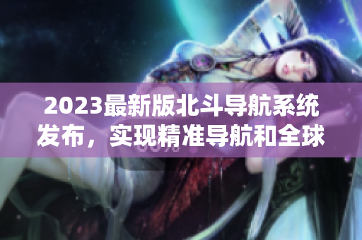 2023最新版北斗導航系統發布，實現精準導航和全球覆蓋