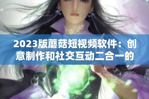 2023版蘑菇短視頻軟件：創意制作和社交互動二合一的全新體驗