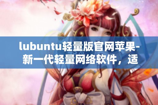 lubuntu輕量版官網蘋果- 新一代輕量網絡軟件，適用于蘋果設備