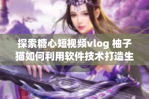 探索糖心短視頻vlog 柚子貓如何利用軟件技術打造生動內容