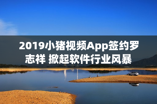 2019小豬視頻App簽約羅志祥 掀起軟件行業風暴