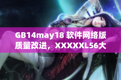 GB14may18 軟件網(wǎng)絡(luò)版質(zhì)量改進(jìn)，XXXXXL56大端模式優(yōu)化