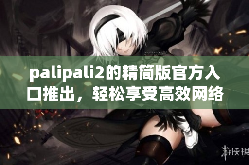 palipali2的精簡版官方入口推出，輕松享受高效網絡生活