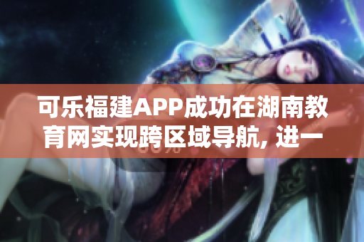 可樂福建APP成功在湖南教育網實現跨區域導航, 進一步拓展用戶服務范圍