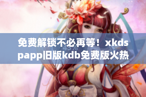 免費解鎖不必再等！xkdspapp舊版kdb免費版火熱上線！