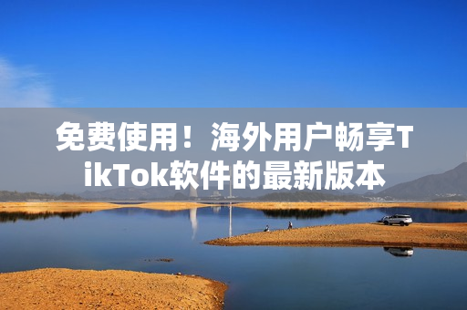 免費使用！海外用戶暢享TikTok軟件的最新版本