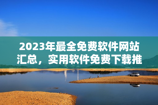 2023年最全免費軟件網(wǎng)站匯總，實用軟件免費下載推薦！