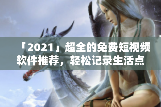 「2021」超全的免費短視頻軟件推薦，輕松記錄生活點滴！