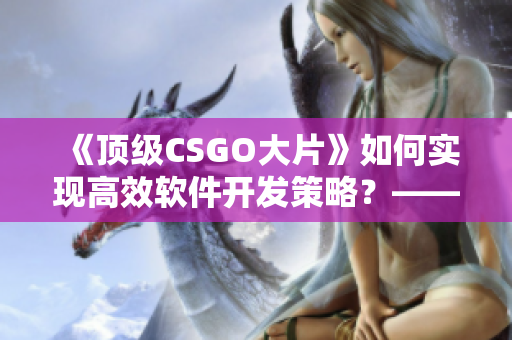 《頂級CSGO大片》如何實現高效軟件開發(fā)策略？——實用經驗分享