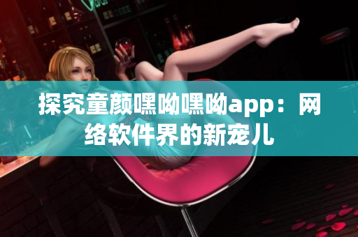 探究童顏嘿呦嘿呦app：網絡軟件界的新寵兒