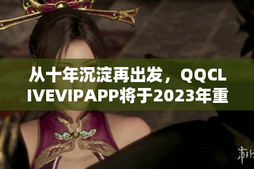 從十年沉淀再出發，QQCLIVEVIPAPP將于2023年重磅發布！