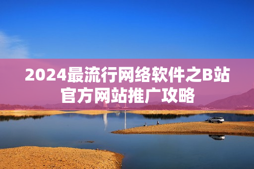 2024最流行網(wǎng)絡(luò)軟件之B站官方網(wǎng)站推廣攻略