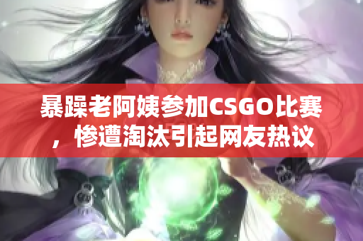 暴躁老阿姨參加CSGO比賽，慘遭淘汰引起網友熱議