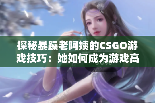 探秘暴躁老阿姨的CSGO游戲技巧：她如何成為游戲高手？