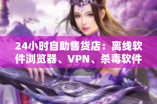 24小時自助售貨店：離線軟件瀏覽器、VPN、殺毒軟件應有盡有！