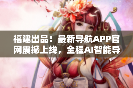 福建出品！最新導航APP官網(wǎng)震撼上線，全程AI智能導航體驗！