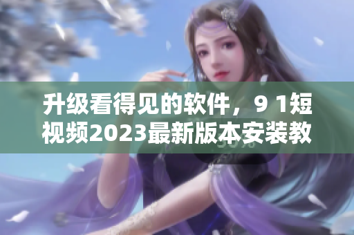 升級看得見的軟件，9 1短視頻2023最新版本安裝教程來啦！