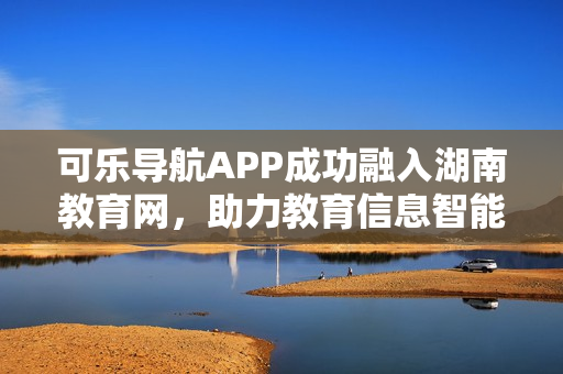 可樂導航APP成功融入湖南教育網，助力教育信息智能查詢