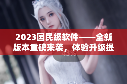 2023國民級軟件——全新版本重磅來襲，體驗升級提升到新高度！