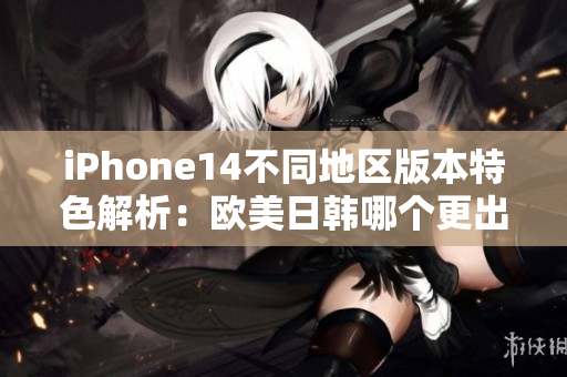 iPhone14不同地區版本特色解析：歐美日韓哪個更出眾？