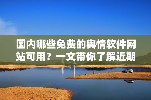 國內哪些免費的輿情軟件網站可用？一文帶你了解近期最優秀的輿情軟件工具