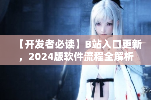 【開發者必讀】B站入口更新，2024版軟件流程全解析！——網絡軟件編輯