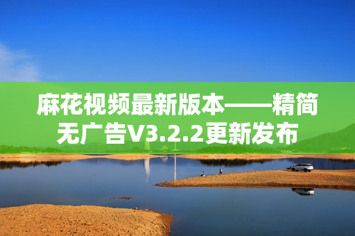 麻花視頻最新版本——精簡無廣告V3.2.2更新發(fā)布