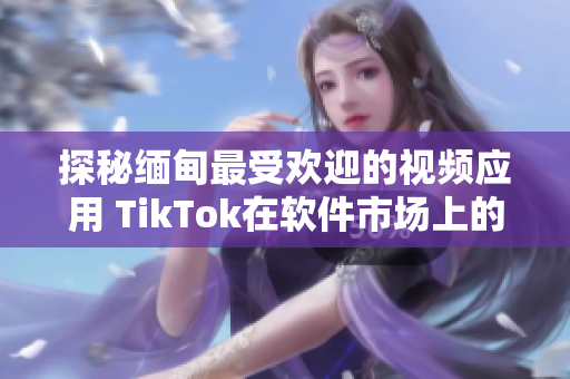 探秘緬甸最受歡迎的視頻應用 TikTok在軟件市場上的下載現狀