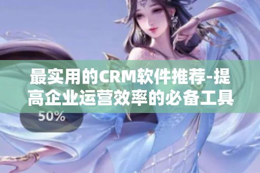 最實用的CRM軟件推薦-提高企業運營效率的必備工具