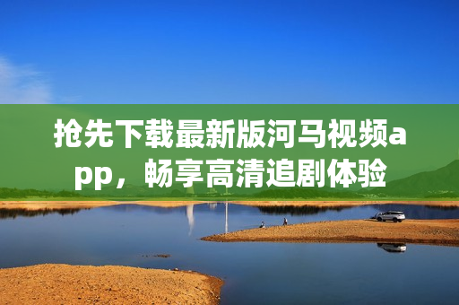 搶先下載最新版河馬視頻app，暢享高清追劇體驗