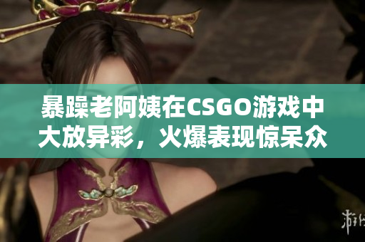 暴躁老阿姨在CSGO游戲中大放異彩，火爆表現驚呆眾人！