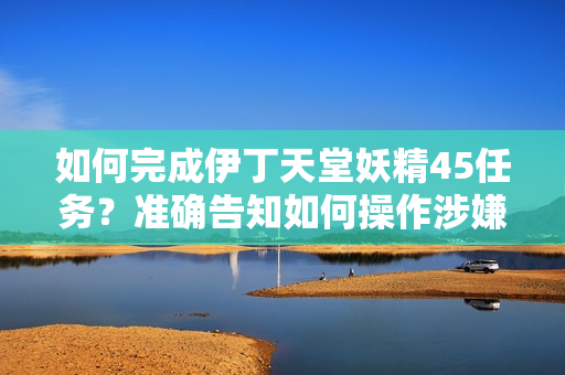 如何完成伊丁天堂妖精45任務(wù)？準(zhǔn)確告知如何操作涉嫌軟件內(nèi)容 