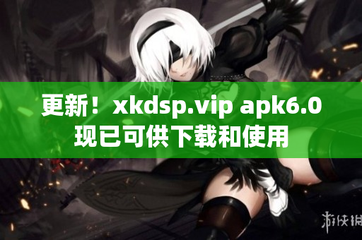 更新！xkdsp.vip apk6.0現(xiàn)已可供下載和使用