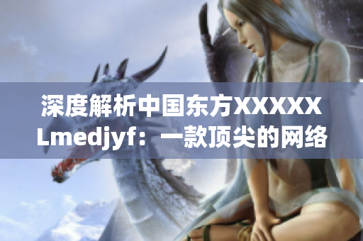 深度解析中國東方XXXXXLmedjyf：一款頂尖的網(wǎng)絡軟件平臺